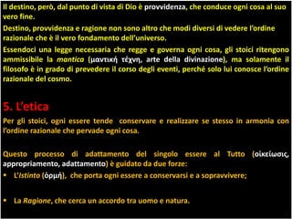 Il destino, però, dal punto di vista di Dio è provvidenza, che conduce ogni cosa al suo
vero fine.
Destino, provvidenza e ragione non sono altro che modi diversi di vedere l’ordine
razionale che è il vero fondamento dell’universo.
Essendoci una legge necessaria che regge e governa ogni cosa, gli stoici ritengono
ammissibile la mantica (μαντική τέχνη, arte della divinazione), ma solamente il
filosofo è in grado di prevedere il corso degli eventi, perché solo lui conosce l’ordine
razionale del cosmo.
5. L’etica
Per gli stoici, ogni essere tende conservare e realizzare se stesso in armonia con
l’ordine razionale che pervade ogni cosa.
Questo processo di adattamento del singolo essere al Tutto (οἰκείωσις,
appropriamento, adattamento) è guidato da due forze:
 L’Istinto (ὁρμή), che porta ogni essere a conservarsi e a sopravvivere;
 La Ragione, che cerca un accordo tra uomo e natura.
 
