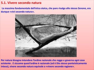 5.1. Vivere secondo natura
La massima fondamentale dell’etica stoica, che pare risalga allo stesso Zenone, era
dunque «vivi secondo natura».
Per natura bisogna intendere l’ordine razionale che regge e governa ogni cosa
esistente . E siccome quest’ordine è razionale (ed è Dio stesso panteisticamente
inteso), vivere secondo natura equivale a «vivere secondo ragione».
 