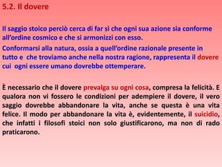 5.2. Il dovere
Il saggio stoico perciò cerca di far sì che ogni sua azione sia conforme
all’ordine cosmico e che si armonizzi con esso.
Conformarsi alla natura, ossia a quell’ordine razionale presente in
tutto e che troviamo anche nella nostra ragione, rappresenta il dovere
cui ogni essere umano dovrebbe ottemperare.
È necessario che il dovere prevalga su ogni cosa, compresa la felicità. E
qualora non vi fossero le condizioni per adempiere il dovere, il vero
saggio dovrebbe abbandonare la vita, anche se questa è una vita
felice. Il modo per abbandonare la vita è, evidentemente, il suicidio,
che infatti i filosofi stoici non solo giustificarono, ma non di rado
praticarono.
 