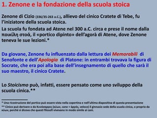 1. Zenone e la fondazione della scuola stoica
Zenone di Cizio (336/35-263 a.C.), allievo del cinico Cratete di Tebe, fu
l’iniziatore della scuola stoica.
La scuola fu fondata ad Atene nel 300 a.C. circa e prese il nome dalla
ποικίλη στοά, il «portico dipinto» dell’agorà di Atene, dove Zenone
teneva le sue lezioni.*
Da giovane, Zenone fu influenzato dalla lettura dei Memorabili di
Senofonte e dell’Apologia di Platone: in entrambi trovava la figura di
Socrate, che era poi alla base dell’insegnamento di quello che sarà il
suo maestro, il cinico Cratete.
Lo Stoicismo può, infatti, essere pensato come uno sviluppo della
scuola cinica.**
__________
* Una ricostruzione del portico può essere vista nella copertina e nell’ultima diapositiva di questa presentazione
** Cinico può derivare o da Κυνόσαργες (κύων, cane + ἀργός, veloce) il ginnasio sede della scuola cinica, o proprio da
κύων, perché si diceva che questi filosofi vivevano in modo simile ai cani.
 