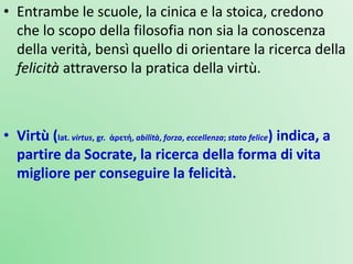 • Entrambe le scuole, la cinica e la stoica, credono
che lo scopo della filosofia non sia la conoscenza
della verità, bensì quello di orientare la ricerca della
felicità attraverso la pratica della virtù.
• Virtù (lat. virtus, gr. ἀρετή, abilità, forza, eccellenza; stato felice) indica, a
partire da Socrate, la ricerca della forma di vita
migliore per conseguire la felicità.
 