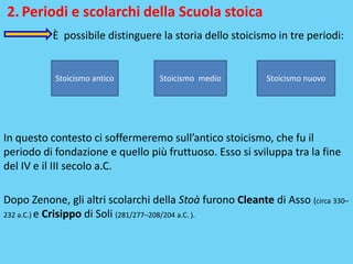 2. Periodi e scolarchi della Scuola stoica
È possibile distinguere la storia dello stoicismo in tre periodi:
In questo contesto ci soffermeremo sull’antico stoicismo, che fu il
periodo di fondazione e quello più fruttuoso. Esso si sviluppa tra la fine
del IV e il III secolo a.C.
Dopo Zenone, gli altri scolarchi della Stoà furono Cleante di Asso (circa 330–
232 a.C.) e Crisippo di Soli (281/277–208/204 a.C. ).
Stoicismo antico Stoicismo medio Stoicismo nuovo
 