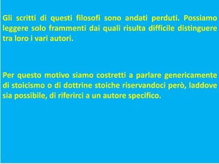 Gli scritti di questi filosofi sono andati perduti. Possiamo
leggere solo frammenti dai quali risulta difficile distinguere
tra loro i vari autori.
Per questo motivo siamo costretti a parlare genericamente
di stoicismo o di dottrine stoiche riservandoci però, laddove
sia possibile, di riferirci a un autore specifico.
 