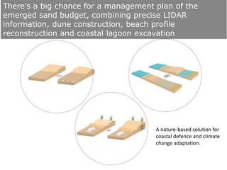 There’s a big chance for a management plan of the
emerged sand budget, combining precise LIDAR
information, dune construction, beach profile
reconstruction and coastal lagoon excavation
A nature-based solution for
coastal defence and climate
change adaptation.
 