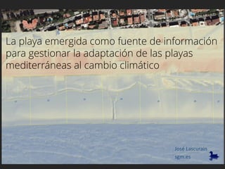 La playa emergida como fuente de información
para gestionar la adaptación de las playas
mediterráneas al cambio climático
sgm.es
José Lascurain
 