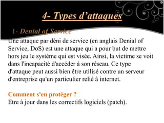 4- Types d’attaques
1- Denial of Service
Une attaque par déni de service (en anglais Denial of
Service, DoS) est une attaque qui a pour but de mettre
hors jeu le système qui est visée. Ainsi, la victime se voit
dans l'incapacité d'accéder à son réseau. Ce type
d'attaque peut aussi bien être utilisé contre un serveur
d'entreprise qu'un particulier relié à internet.
Comment s'en protéger ?
Etre à jour dans les correctifs logiciels (patch).
 