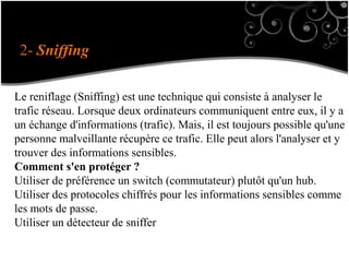 2- Sniffing
Le reniflage (Sniffing) est une technique qui consiste à analyser le
trafic réseau. Lorsque deux ordinateurs communiquent entre eux, il y a
un échange d'informations (trafic). Mais, il est toujours possible qu'une
personne malveillante récupère ce trafic. Elle peut alors l'analyser et y
trouver des informations sensibles.
Comment s'en protéger ?
Utiliser de préférence un switch (commutateur) plutôt qu'un hub.
Utiliser des protocoles chiffrés pour les informations sensibles comme
les mots de passe.
Utiliser un détecteur de sniffer
 