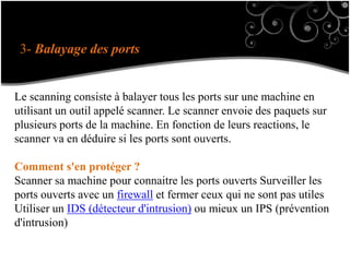 3- Balayage des ports
Le scanning consiste à balayer tous les ports sur une machine en
utilisant un outil appelé scanner. Le scanner envoie des paquets sur
plusieurs ports de la machine. En fonction de leurs reactions, le
scanner va en déduire si les ports sont ouverts.
Comment s'en protéger ?
Scanner sa machine pour connaitre les ports ouverts Surveiller les
ports ouverts avec un firewall et fermer ceux qui ne sont pas utiles
Utiliser un IDS (détecteur d'intrusion) ou mieux un IPS (prévention
d'intrusion)
 