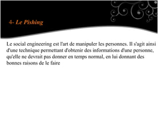 4- Le Pishing
Le social engineering est l'art de manipuler les personnes. Il s'agit ainsi
d'une technique permettant d'obtenir des informations d'une personne,
qu'elle ne devrait pas donner en temps normal, en lui donnant des
bonnes raisons de le faire
 