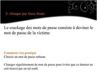5- Attaque par force brute
Le crackage des mots de passe consiste à deviner le
mot de passe de la victime
Comment s'en protéger
Choisir un mot de passe robuste
Changer régulièrement de mot de passe pour éviter que ce dernier ne
soit trouvé par un tel outil.
 