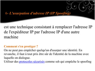 6- L'usurpation d'adresse IP (IP Spoofing)
est une technique consistant à remplacer l'adresse IP
de l'expéditeur IP par l'adresse IP d'une autre
machine
Comment s'en protéger ?
On ne peut pas empêcher quelqu'un d'usurper une identité. En
revanche, il faut à tout prix être sûr de l'identité de la machine avec
laquelle on dialogue.
Utiliser des protocoles sécurisés comme ssh qui empêche le spoofing
 