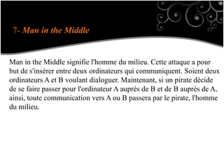 7- Man in the Middle
Man in the Middle signifie l'homme du milieu. Cette attaque a pour
but de s'insérer entre deux ordinateurs qui communiquent. Soient deux
ordinateurs A et B voulant dialoguer. Maintenant, si un pirate décide
de se faire passer pour l'ordinateur A auprès de B et de B auprès de A,
ainsi, toute communication vers A ou B passera par le pirate, l'homme
du milieu.
 