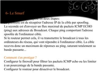 6- Le Smurf
Ce procédé est décomposé en deux étapes:
La première est de récupérer l'adresse IP de la cible par spoofing.
La seconde est d'envoyer un flux maximal de packets ICMP ECHO
(ping) aux adresses de Broadcast. Chaque ping comportant l'adresse
spoofée de l'ordinateur cible.
Si le routeur permet cela, il va transmettre le broadcast à tous les
ordinateurs du réseau, qui vont répondre à l'ordinateur cible. La cible
recevra donc un maximum de réponses au ping, saturant totalement sa
bande passante...
Comment s'en protéger ?
Configurer le firewall pour filtrer les packets ICMP echo ou les limiter
à un pourcentage de la bande passante.
Configurer le routeur pour désactiver le broadcast.
 