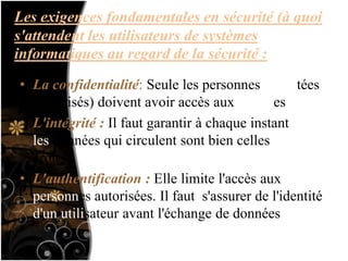 Les exigences fondamentales en sécurité (à quoi
s'attendent les utilisateurs de systèmes
informatiques au regard de la sécurité :
)• La confidentialité: Seule les personnes habilitées
(autorisés) doivent avoir accès aux données
• L'intégrité : Il faut garantir à chaque instant que
les données qui circulent sont bien celles que l'on
croit
• L'authentification : Elle limite l'accès aux
personnes autorisées. Il faut s'assurer de l'identité
d'un utilisateur avant l'échange de données
 