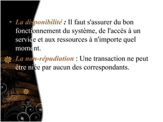 • La disponibilité : Il faut s'assurer du bon
fonctionnement du système, de l'accès à un
service et aux ressources à n'importe quel
moment.
• La non-répudiation : Une transaction ne peut
être niée par aucun des correspondants.
 