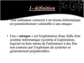 1- définition
• Tout ordinateur connecté à un réseau informatique
est potentiellement vulnérable à une attaque.
• Une « attaque » est l'exploitation d'une faille d'un
système informatique (système d’exploitation,
logiciel ou bien même de l'utilisateur) à des fins
non connues par l'exploitant du systèmes et
généralement préjudiciables.
 