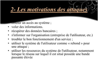 2- Les motivations des attaques
• obtenir un accès au système ;
• voler des informations.
• récupérer des données bancaires ;
• s'informer sur l'organisation (entreprise de l'utilisateur, etc.)
• troubler le bon fonctionnement d'un service ;
• utiliser le système de l'utilisateur comme « rebond » pour
une attaque ;
• utiliser les ressources du système de l'utilisateur, notamment
lorsque le réseau sur lequel il est situé possède une bande
passante élevée
 