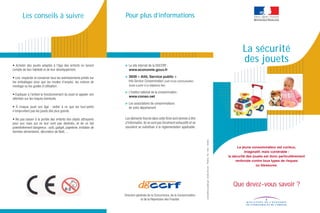 Les conseils à suivre                                        Pour plus d’informations




                                                                                                                                                                                                                La sécurité
• Acheter des jouets adaptés à l'âge des enfants en tenant           > Le site internet de la DGCCRF:
                                                                                                                                                                                                                des jouets
compte de leur habileté et de leur développement.                      www.economie.gouv.fr

• Lire, respecter et conserver tous les avertissements portés sur    > 3939 « Allô, Service public »
les emballages ainsi que les modes d’emploi, les notices de            Info Service Consommation (coût d’une communication
montage ou les guides d’utilisation.                                    locale à partir d’un téléphone ﬁxe)

                                                                     > L’Institut national de la consommation:
• Expliquer à l'enfant le fonctionnement du jouet et appeler son
                                                                       www.conso.net
attention sur les risques éventuels.
                                                                     > Les associations de consommateurs
• À chaque jouet son âge : veiller à ce que les tout-petits            de votre département
n'empruntent pas les jouets des plus grands.

• Ne pas laisser à la portée des enfants des objets attrayants       Les éléments fournis dans cette ﬁche sont donnés à titre
pour eux mais qui ne leur sont pas destinés, et de ce fait           d’information. Ils ne sont pas forcément exhaustifs et ne
potentiellement dangereux : outil, gadget, papeterie, imitation de   sauraient se substituer à la réglementation applicable.
denrées alimentaires, décoration de Noël,…




                                                                                                                                 conception graphique : studio Sircom - Photos : Ro - Vely - Fotolia
                                                                                                                                                                                                             Le jeune consommateur est curieux,
                                                                                                                                                                                                                 imaginatif, mais vulnérable :
                                                                                                                                                                                                       la sécurité des jouets est donc particulièrement
                                                                                                                                                                                                            renforcée contre tous types de risques
                                                                                                                                                                                                                         ou blessures.




                                                                                                                                                                                                          Que devez-vous savoir ?
                                                                     Direction générale de la Concurrence, de la Consommation
                                                                                  et de la Répression des Fraudes
 