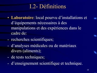 10
I.2- Définitions
• Laboratoire: local pourvu d’installations et
d’équipements nécessaires à des
manipulations et des expériences dans le
cadre de:
- recherches scientifiques;
- d’analyses médicales ou de matériaux
divers (aliments);
- de tests techniques;
- d’enseignement scientifique et technique.
 