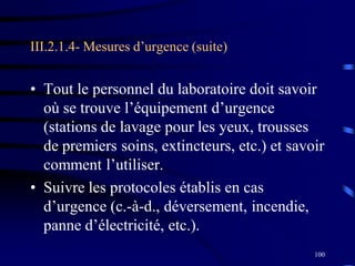 100
III.2.1.4- Mesures d’urgence (suite)
• Tout le personnel du laboratoire doit savoir
où se trouve l’équipement d’urgence
(stations de lavage pour les yeux, trousses
de premiers soins, extincteurs, etc.) et savoir
comment l’utiliser.
• Suivre les protocoles établis en cas
d’urgence (c.-à-d., déversement, incendie,
panne d’électricité, etc.).
 