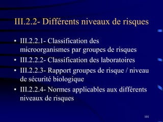 101
• III.2.2.1- Classification des
microorganismes par groupes de risques
• III.2.2.2- Classification des laboratoires
• III.2.2.3- Rapport groupes de risque / niveau
de sécurité biologique
• III.2.2.4- Normes applicables aux différents
niveaux de risques
III.2.2- Différents niveaux de risques
 