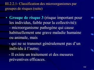 104
III.2.2.1- Classification des microorganismes par
groupes de risques (suite)
• Groupe de risque 3 (risque important pour
les individus, faible pour la collectivité):
- microorganisme pathogène qui cause
habituellement une grave maladie humaine
ou animale, mais
- qui ne se transmet généralement pas d’un
individu à l’autre;
- Il existe un traitement et des mesures
préventives efficaces.
 