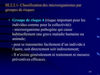 105
III.2.2.1- Classification des microorganismes par
groupes de risques
• Groupe de risque 4 (risque important pour les
individus comme pour la collectivité):
- microorganisme pathogène qui cause
habituellement une grave maladie humaine ou
animale;
- peut se transmettre facilement d’un individu à
l’autre, soit directement soit indirectement;
- Il n’existe généralement ni traitement ni mesures
préventives efficaces.
 