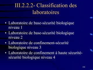 106
III.2.2.2- Classification des
laboratoires
• Laboratoire de base-sécurité biologique
niveau 1
• Laboratoire de base-sécurité biologique
niveau 2
• Laboratoire de confinement-sécurité
biologique niveau 3
• Laboratoire de confinement à haute sécurité-
sécurité biologique niveau 4
 