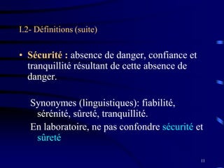 11
I.2- Définitions (suite)
• Sécurité : absence de danger, confiance et
tranquillité résultant de cette absence de
danger.
Synonymes (linguistiques): fiabilité,
sérénité, sûreté, tranquillité.
En laboratoire, ne pas confondre sécurité et
sûreté
 