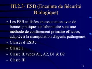 112
III.2.3- ESB (Enceinte de Sécurité
Biologique)
• Les ESB utilisées en association avec de
bonnes pratiques de laboratoire sont une
méthode de confinement primaire efficace,
adaptée à la manipulation d'agents pathogènes.
• Classes d’ESB :
- Classe I
- Classe II, types A1, A2, B1 & B2
- Classe III
 