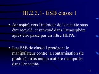 113
III.2.3.1- ESB classe I
• Air aspiré vers l'intérieur de l'enceinte sans
être recyclé, et renvoyé dans l'atmosphère
après être passé par un filtre HEPA.
• Les ESB de classe I protègent le
manipulateur contre la contamination (le
produit), mais non la matière manipulée
dans l'enceinte.
 