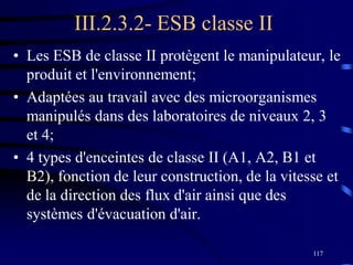 117
III.2.3.2- ESB classe II
• Les ESB de classe II protègent le manipulateur, le
produit et l'environnement;
• Adaptées au travail avec des microorganismes
manipulés dans des laboratoires de niveaux 2, 3
et 4;
• 4 types d'enceintes de classe II (A1, A2, B1 et
B2), fonction de leur construction, de la vitesse et
de la direction des flux d'air ainsi que des
systèmes d'évacuation d'air.
 