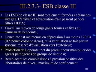 122
III.2.3.3- ESB classe III
• Les ESB de classe III sont totalement fermées et étanches
aux gaz. L'arrivée et l'évacuation d'air passent par des
filtres HEPA;
• Travail au moyen de longs gants fermés et fixés au
panneau de l'enceinte;
• L'enceinte est maintenue en dépression à au moins 120 Pa
(0,5 pouce colonne d'eau), et la ventilation se fait par un
système réservé d'évacuation vers l'extérieur;
• Protection de l’opérateur et du produit pour manipuler des
agents pathogènes de groupe de risque 4;
• Remplacent les combinaisons à pression positive des
laboratoires de niveau maximum de confinement.
 