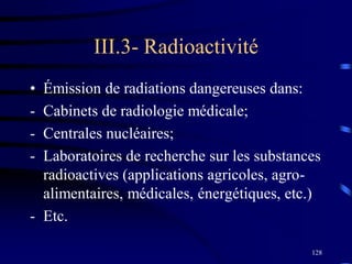 128
III.3- Radioactivité
• Émission de radiations dangereuses dans:
- Cabinets de radiologie médicale;
- Centrales nucléaires;
- Laboratoires de recherche sur les substances
radioactives (applications agricoles, agro-
alimentaires, médicales, énergétiques, etc.)
- Etc.
 