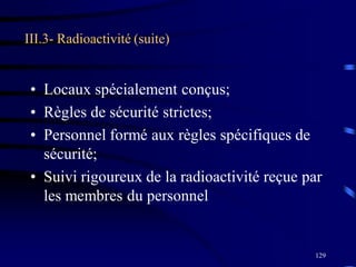 129
III.3- Radioactivité (suite)
• Locaux spécialement conçus;
• Règles de sécurité strictes;
• Personnel formé aux règles spécifiques de
sécurité;
• Suivi rigoureux de la radioactivité reçue par
les membres du personnel
 