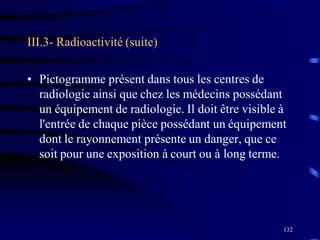 132
III.3- Radioactivité (suite)
• Pictogramme présent dans tous les centres de
radiologie ainsi que chez les médecins possédant
un équipement de radiologie. Il doit être visible à
l'entrée de chaque pièce possédant un équipement
dont le rayonnement présente un danger, que ce
soit pour une exposition à court ou à long terme.
 