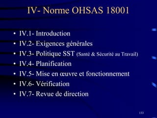 133
IV- Norme OHSAS 18001
• IV.1- Introduction
• IV.2- Exigences générales
• IV.3- Politique SST (Santé & Sécurité au Travail)
• IV.4- Planification
• IV.5- Mise en œuvre et fonctionnement
• IV.6- Vérification
• IV.7- Revue de direction
 