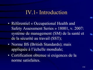 134
IV.1- Introduction
• Référentiel « Occupational Health and
Safety Assessment Series » 18001, v. 2007:
système de management (SM) de la santé et
de la sécurité au travail (SST);
• Norme BS (British Standards); mais
appliquée à l’échelle mondiale;
• Certification obtenue si exigences de la
norme satisfaites.
 