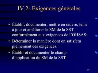 135
IV.2- Exigences générales
• Établir, documenter, mettre en œuvre, tenir
à jour et améliorer le SM de la SST
conformément aux exigences de l’OHSAS;
• Déterminer la manière dont on satisfera
pleinement ces exigences;
• Établir et documenter le champ
d’application du SM de la SST
 