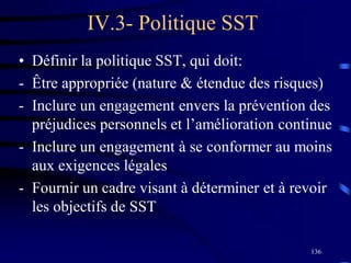 136
IV.3- Politique SST
• Définir la politique SST, qui doit:
- Être appropriée (nature & étendue des risques)
- Inclure un engagement envers la prévention des
préjudices personnels et l’amélioration continue
- Inclure un engagement à se conformer au moins
aux exigences légales
- Fournir un cadre visant à déterminer et à revoir
les objectifs de SST
 