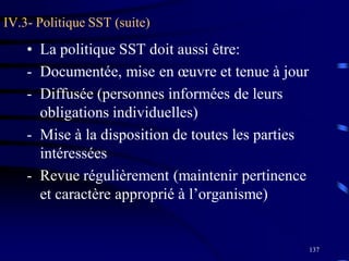 137
IV.3- Politique SST (suite)
• La politique SST doit aussi être:
- Documentée, mise en œuvre et tenue à jour
- Diffusée (personnes informées de leurs
obligations individuelles)
- Mise à la disposition de toutes les parties
intéressées
- Revue régulièrement (maintenir pertinence
et caractère approprié à l’organisme)
 