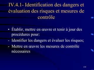 139
IV.4.1- Identification des dangers et
évaluation des risques et mesures de
contrôle
• Établir, mettre en œuvre et tenir à jour des
procédures pour:
- Identifier les dangers et évaluer les risques;
- Mettre en œuvre les mesures de contrôle
nécessaires
 