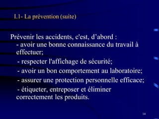 14
I.1- La prévention (suite)
Prévenir les accidents, c'est, d’abord :
- avoir une bonne connaissance du travail à
effectuer;
- respecter l'affichage de sécurité;
- avoir un bon comportement au laboratoire;
- assurer une protection personnelle efficace;
- étiqueter, entreposer et éliminer
correctement les produits.
 