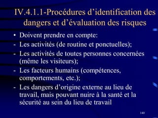 140
IV.4.1.1-Procédures d’identification des
dangers et d’évaluation des risques
• Doivent prendre en compte:
- Les activités (de routine et ponctuelles);
- Les activités de toutes personnes concernées
(même les visiteurs);
- Les facteurs humains (compétences,
comportements, etc.);
- Les dangers d’origine externe au lieu de
travail, mais pouvant nuire à la santé et la
sécurité au sein du lieu de travail
 