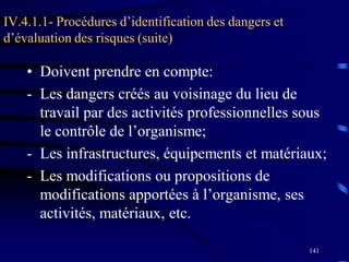 141
IV.4.1.1- Procédures d’identification des dangers et
d’évaluation des risques (suite)
• Doivent prendre en compte:
- Les dangers créés au voisinage du lieu de
travail par des activités professionnelles sous
le contrôle de l’organisme;
- Les infrastructures, équipements et matériaux;
- Les modifications ou propositions de
modifications apportées à l’organisme, ses
activités, matériaux, etc.
 