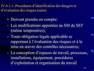 142
IV.4.1.1- Procédures d’identification des dangers et
d’évaluation des risques (suite)
• Doivent prendre en compte:
- Les modifications apportées au SM de SST
(même temporaires);
- Toute obligation légale applicable se
rapportant à l’évaluation des risques et à la
mise en œuvre des contrôles nécessaires;
- La conception d’espaces de travail, processus,
installations, équipement, procédures
d’exploitation et organisation du travail
 