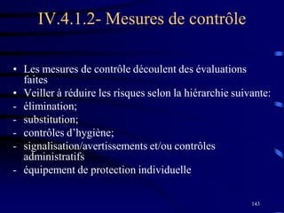 143
IV.4.1.2- Mesures de contrôle
• Les mesures de contrôle découlent des évaluations
faites
• Veiller à réduire les risques selon la hiérarchie suivante:
- élimination;
- substitution;
- contrôles d’hygiène;
- signalisation/avertissements et/ou contrôles
administratifs
- équipement de protection individuelle
 