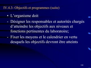 146
IV.4.3- Objectifs et programmes (suite)
• L’organisme doit
- Désigner les responsables et autorités chargés
d’atteindre les objectifs aux niveaux et
fonctions pertinentes du laboratoire;
- Fixer les moyens et le calendrier en vertu
desquels les objectifs devront être atteints
 