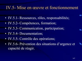 147
IV.5- Mise en œuvre et fonctionnement
• IV.5.1- Ressources, rôles, responsabilités;
• IV.5.2- Compétences, formation;
• IV.5.3- Communication, participation;
• IV.5.4- Documentation;
• IV.5.5- Contrôle des opérations;
• IV.5.6- Prévention des situations d’urgence et
capacité de réagir.
 