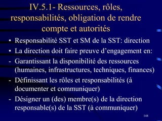 148
IV.5.1- Ressources, rôles,
responsabilités, obligation de rendre
compte et autorités
• Responsabilité SST et SM de la SST: direction
• La direction doit faire preuve d’engagement en:
- Garantissant la disponibilité des ressources
(humaines, infrastructures, techniques, finances)
- Définissant les rôles et responsabilités (à
documenter et communiquer)
- Désigner un (des) membre(s) de la direction
responsable(s) de la SST (à communiquer)
 